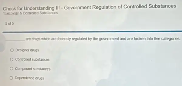 Check for Understanding III - Government Regulation of Controlled Substances
Toxicology &Controlled Substances
5 or 5
__ are drugs which are federally regulated by the government and are broken into five categories.
Designer drugs
Controlled substances
Compound substances
Dependence drugs