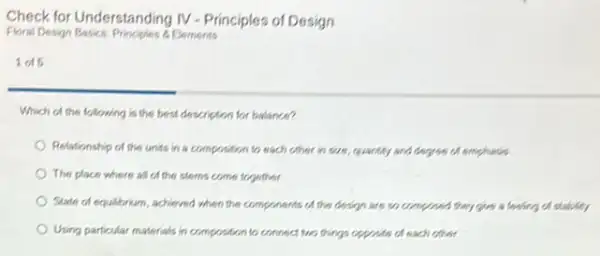 Check for Understanding IV - Principles of Design
Floral Design Basics: Principles L Elements
1015
Which of the following is the best description for balance?
Relationship of the units in a composition to each other in size quantity and degree of emphasis
The place where al of the stems come together
State of equilibrium, achieved when the components of the design are so composed they give a feeling of stability
Using particular materials in composition to connect two things opposite of each other