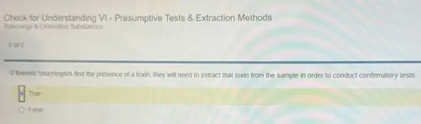 Check for Understanding VI - Presumptive Tests Extraction Methods
Toxicology 8 Controlled Substances
5015
If forensic toxicologists find the presence of a toxin , they will need to extract that toxin from the sample in order to conduct confirmatory tests.
True
False