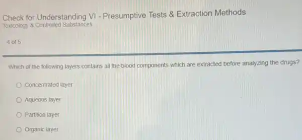 Check for Understanding VI - Presumptive Tests &Extraction Methods
Toxicology 8 Controlled Substances
4 of 5
Which of the following layers contains all the blood components which are extracted before analyzing the drugs?
Concentrated layer
Aqueous layer
Partition layer
Organic layer