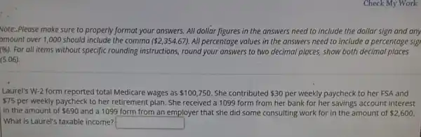 Check My Work
vote:.Please make sure to properly format your answers. All dollar figures in the answers need to include the dollar sign and any
amount over 1,000 should include the comma ( 2,354.67) All percentage values in the answers need to include a percentage sig
(% ). For all items without specific rounding instructions,round your answers to two decimal places, show both decimal places
(5.06)
Laurel's W-2 form reported total Medicare wages as 100,750 She contributed 30 per weekly paycheck to her FSA and
 75 per weekly paycheck to her retirement plan. She received a 1099 form from her bank for her savings account interest
in the amount of 690 and a 1099 form from an employer that she did some consulting work for in the amount of 2,600
What is Laurel's taxable income? square