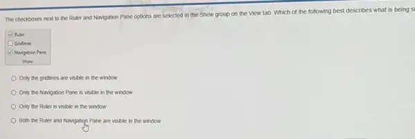 The checkboxes next to the Ruler and Navigation Pane options are selected in the Show group on the View tab Which of the following best describes what is being s
Ruler
Gridlines
Navigation Pane
Show
Only the gridines are visible in the window
Only the Navigation Pane is visible in the window
Only the Ruler is visible in the window
Both the Ruler and Navigation Pane are visible in the window