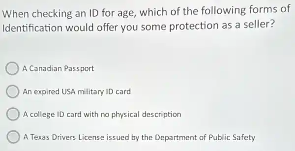 When checking an ID for age, which of the following forms of
Identification would offer you some protection as a seller?
A Canadian Passport
An expired USA military ID card
A college ID card with no physical description
A Texas Drivers License issued by the Department of Public Safety