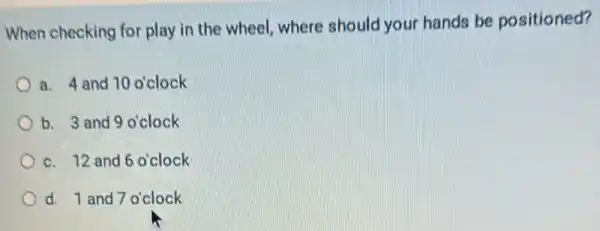 When checking for play in the wheel where should your hands be positioned?
a. 4 and 10 o'clock
b. 3 and 9 o'clock
c. 12 and 6 o'clock
d. 1 and 7 o'clock