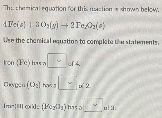 The chemical equation for this reaction is shown below.
4Fe(s)+3O_(2)(g)arrow 2Fe_(2)O_(3)(s)
Use the chemical equation to complete the statements.
Iron (Fe) has a square 
of 4.
Oxygen (O_(2)) has a square  of 2.
Iron (III) oxide (Fe_(2)O_(3)) has a square  of 3.