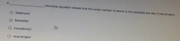 A __ chemical equation shows that the same number of atoms in the reactants are also in the product.
balanced
beautiful
transterred
rearranged