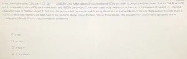 In the chemical reaction 2Na(s)+Cl_(2)(g)arrow 2NaCl(s) the metal sodium (Na) and chlorine (Cl_(2)) gas react to produce solid sodium chloride (NaCl), or table
salt. In this reaction Na and Cl_(2) are the reactants, and NaCl is the product It has been repeatedly observed that the sum of the masses of Na and Cl_(2) reacting
equals the mass of NaCl produced. In fact.this phenomenon has been observed for every chemical reaction to date since the scientist Lavoisier first observed it
in 1789. In chemical reactions, the total mass of the reactants always equals the total mass of the products. This phenomenon is referred to generally as the
conservation of mass. What is this phenomenon considered?
a law
anidea
a theory
a hypothesis