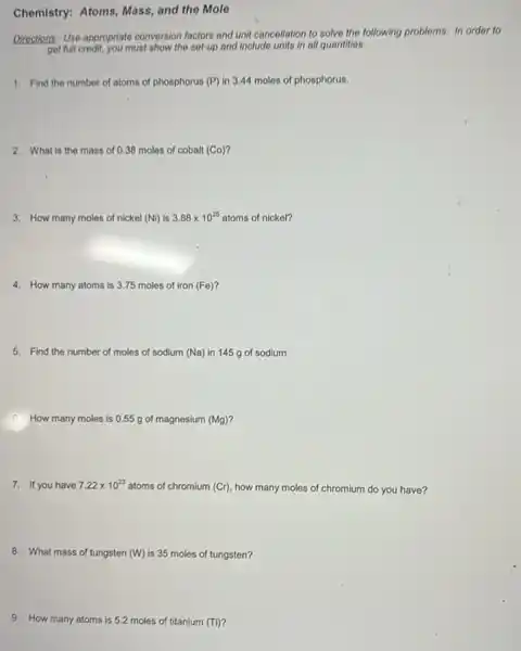 Chemistry: Atoms, Mass,and the Mole
Directions: Use appropriate conversion factors and unit cancellation to solve the following problems. In order to
get full credit, you must show the set-up and include units in all quantitios.
1. Find the number of atoms of phosphorus (P) in 3.44 moles of phosphorus.
2. What is the mass of 0.38 moles of cobalt (Co)?
3. How many moles of nickel (Ni) is 3.88times 10^25 atoms of nickel?
4. How many atoms is 3.75 moles of iron (Fe)
5. Find the number of moles of sodium (Na) in 145 g of sodium.
6. How many moles is 0.55 g of magnesium (Mg)?
7. If you have 7.22times 10^23
atoms of chromium (Cr)how many moles of chromium do you have?
8. What mass of tungsten (W) is 35 moles of tungsten?
9. How many atoms is 5.2 moles of titanium (Ti)