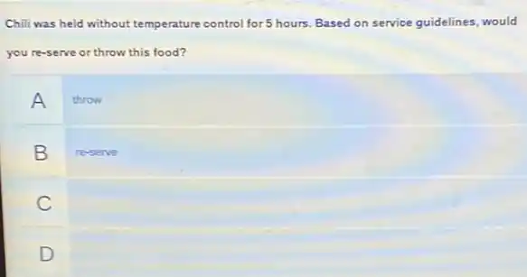 Chili was held without temperature control for 5 hours. Based on service guidelines, would
you re-serve or throw this food?
A
throw
B
re-serve
C
D