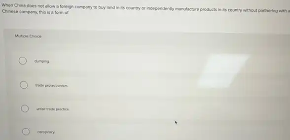 When China does not allow a foreign company to buy land in Its country or independently manufacture
products in its country y without partnering with a Chinese company, this is a form of
Multiple Choice
dumping
trade protectionism
unfair trade practice.
conspiracy