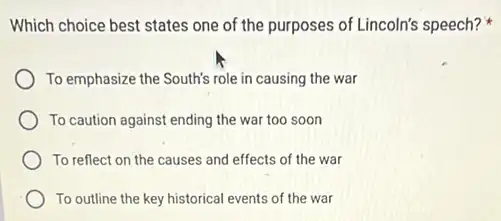 Which choice best states one of the purposes of Lincoln's speech?
To emphasize the South's role in causing the war
To caution against ending the war too soon
To reflect on the causes and effects of the war
To outline the key historical events of the war