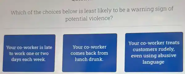 Which of the choices below is least likely to be a warning sign of
potential violence?
Your co-worker is late
to work one or two
days each week.
Your co-worker
comes back from
lunch drunk.
Your co-worker treats
customers rudely,
even using abusive
language