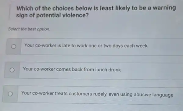 Which of the choices below is least likely to be a warning
sign of potential violence?
Select the best option.
Your co-worker is late to work one or two days each week
Your co-worker comes back from lunch drunk
Your co-worker treats customers rudely, even using abusive language