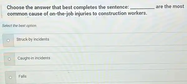 Choose the answer that best completes the sentence: __ are the most
common cause of on -the-job injuries to construction workers.
Select the best option.
Struck-by incidents
o
Caught-in incidents
Falls