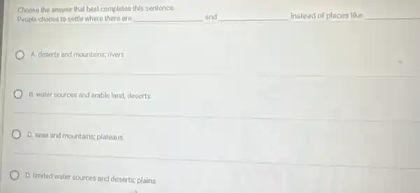 Choose the answer that best completes this sentence:
People choose to settle where there are	and	instead of places like __
A. deserts and mountains rivers
B. water sources and arable land; deserts
C. seas and mountains;plateaus
D. limited water sources and deserts; plains