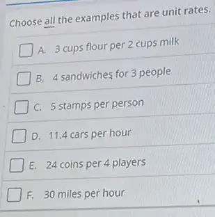 Choose all the examples that are unit rates.
A.
3 cups flour per 2 cups milk
B. 4 sandwiches for 3 people
C. 5 stamps per person
I D. 11.4 cars per hour
I E. 24 coins per 4 players
F. 30 miles per hour