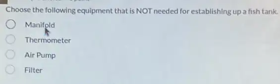 Choose the following equipment that is NOT needed for establishing up a fish tank.
Manifold
Thermometer
Air Pump
Filter