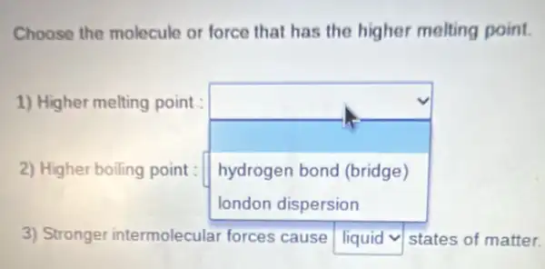 Choose the molecule or force that has the higher melting point.
1) Higher melting point
square 
hydrogen bond (bridge)
2) Higher boiling point:
3) Stronger intermolecular forces cause square  v states of matter.