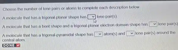 Choose the number of lone pairs or atoms to complete each description below
A molecule that has a Irigonal-planar shape has square  lone pair(s)
A molecule that has a bent shape and a trigonal-planar electron domain shape has square  lone pair(s)
A molecule that has a trigonal-pyramidal shape has square  atom(s) and square  lone pair(s) around the
central atom