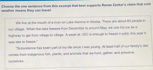 Choose the one sentence from this excerpt that best supports Renae Zackar's claim that cold
weather means they can travel.
We live at the mouth of a river on Lake Iliamna in Alaska. There are about 60 people in
our village. When the lake freezes from December to around May, we use the ice as a
highway to get from village to village. A week at -35C is enough to freeze it solid; this year it
was late to freeze."
"Subsistence has been part of my life since I was young . At least half of our family's diet
comes from indigenous fish plants, and animals that we hunt, gather.and preserve
ourselves.