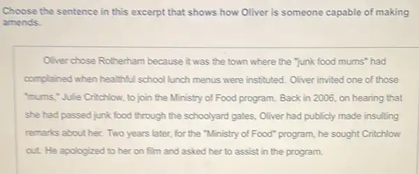 Choose the sentence in this excerpt that shows how Oliver is someone capable of making
amends.
Oliver chose Rotherham because it was the town where the "Junk food mums' had
complained when healthful school lunch menus were instituted. Oliver invited one of those
"mums,"Julie Critchlow, to join the Ministry of Food program. Back in 2006, on hearing that
she had passed junk food through the schoolyard gates, Oliver had publicly made insulting
remarks about her. Two years later, for the "Ministry of Food" program,, he sought Critchlow
out. He apologized to her on film and asked her to assist in the program.