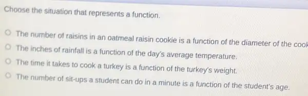 Choose the situation that represents a function.
The number of raisins in an oatmeal raisin cookie is a function of the diameter of the cool
The inches of rainfall is a function of the day's average temperature.
The time it takes to cook a turkey is a function of the turkey's weight.
The number of sit-ups a student can do in a minute is a function of the student's age.