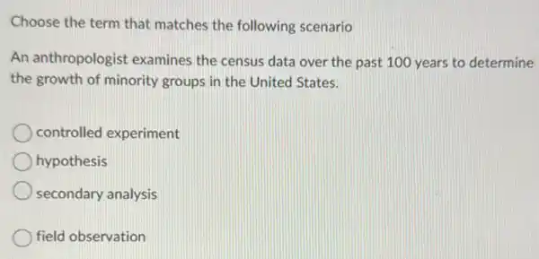 Choose the term that matches the following scenario
An anthropologist examines the census data over the past 100 years to determine
the growth of minority groups in the United States.
controlled experiment
hypothesis
secondary analysis
field observation