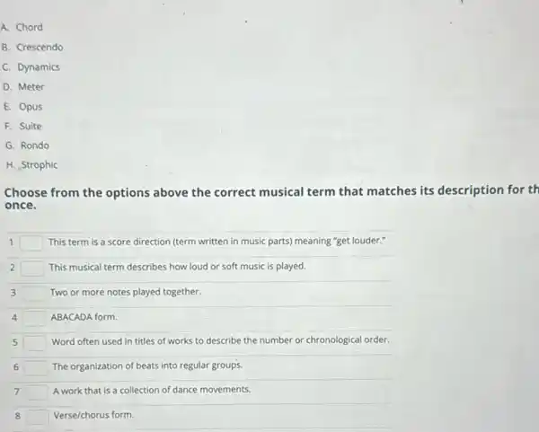 A. Chord
B. Crescendo
C. Dynamics
D. Meter
E. Opus
F. Suite
G. Rondo
H. Strophic
Choose from the options above the correct musical term that matches its description for th
once.
1 square  This term is a score direction (term written in music parts) meaning "get louder."
2 square  This musical term describes how loud or soft music is played.
3 square  Two or more notes played together.
4 square  ABACADA form.
5 square  Word often used in titles of works to describe the number or chronological order.
6 square  The organization of beats into regular groups.
7 square  A work that is a collection of dance movements.
8 square  Verse/chorus form.