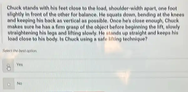 Chuck stands with his feet close to the load, shoulder-width apart, one foot
elightly in front of the other for balance He squate down, bending at the knees
and keeping his back as vertical as possible . Once her close enough, Chuck
makes sure he has a firm grasp of the object before beginning the lift, slowly
straightening his legs and lifting slowly. He stands up straight and keeps his
load close to his body. Is Chuck using a safe lifting technique?
Select the best option
Yea
(a) No