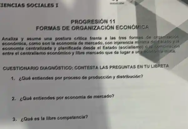 CIENCIAS SOCIALES I
FORMAS DE ORGANI ZACION ECONOMICA
Analiza y ssums una posture critica frente a las tres formas do
sconómica, como son la sconomia ds mercado, con injerencia minima delestadoy is
sconomia centralizada y planificada desde si Estado (exclallemb) 9	binacism
entre si centraliemo sconómico y Nbrs mercado que da lugar a una fronomi mixt
CUESTIONARIO DIAGNOSTICO CONTESTA LAS PREGUNTAS ENTULE RETA
1. ¿Qué entisndes por proceso de producción y distribución?
2. 2Qué entiendes por economia de mercado?
3. ¿Qué es la libre competencia?
PROGRESION 11