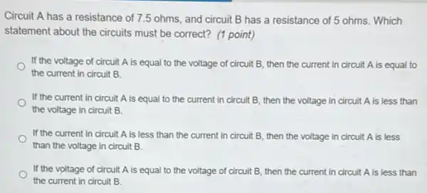 Circuit A has a resistance of 7.5 ohms, and circuit B has a resistance of 5 ohms. Which
statement about the circuits must be correct? (1 point)
If the voltage of circuit A is equal to the voltage of circuit B, then the current in circuit A is equal to
the current in circuit B.
If the current in circuit A is equal to the current in circuit B, then the voltage in circuit A is less than
the voltage in circuit B.
If the current in circuit A is less than the current in circuit B, then the voltage in circuit A is less
than the voltage in circuit B.
If the voltage of circuit A is equal to the voltage of circuit B, then the current in circuit A is less than
the current in circuit B.