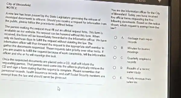 City of Bloomfleld
NOTICE
Anow law has been passed by the State Legislature governing the release of
municipal documents to citeuns Should you recelve a request for information from
the public, please follow the procedures outlined below
The person making the request must fill out an official request form.This form is
avoilable on our website No request can be honored without this form When
received, the form will be inmediately forwarded to the Information officer. We have
only six business days to fulfill the request without violating the law The
informalian officer will then forward the request to the appropriate staff member to
gather the documents requested These requests take priarly over other tasks. If
you are unable to fulfill the request because of work constraints, tell the information
officer and she or he will reassign the task
Once the requested documents are placed onto a CD, stall will inform the
requesting person. That person must come into the ofice to physically retrieve the
CD and sign a form stating that the request is complete. Please remember that
personnel records, health insurance records, and staff Sodal Security numbers are
exempt from the law and should never be given out.
You are the information officer for the City
of Bloomfield. Today, you have received
five official formis requesting the five
following decaments. Based on the notice
shown, which request is exempt from the
law?
A Garbage truck repair
records
B Minutes for trustee
meetings
C. Quarterly employee
records
D Results of a recent
water study
E Yearly revenue from
Sales tax