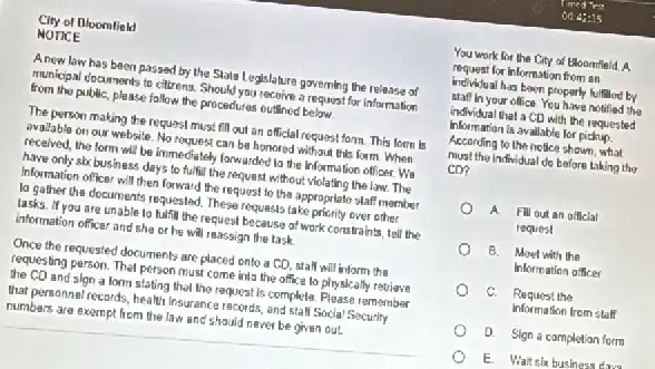 City of floomfield
NOTICE
Anew law has been passed by the State Legislature governing the release of
municipal documents to citizens Should you recoive a request for information
from the public, please fallow the procedures outlined below.
The person making the request must fll out an official request form This form is
avallable on our website No roquest can be honored without this form When
received, the form will be immediately forwarded to the Information officer. We
have only six business days to fulfill the request without violating the law The
Information officer will then forward the request to the appropriate staff member
la gather the documents requested. These requests take priority over other
lasks. If you are unable to fulfill the request because of work constraints, tell the
information officer and she or he will reassign the task
Once the requested documents are placed onto a CD, stall will inform the
requesting person. That person must come into the office to physically retrieve
the CD and slon a form stating that the request is complete Please remember
that personnel records, health Insurance records, and stal Social Security
numbers are exempt from the law and should never be given out.
You work for the City of Eloomfleld. A.
request for Information from an
individual has been properly fulfillod by
staff in your office You have notified the
individual that a CD with the requested
information is available for pickup.
According to the nellice shown,what
must the individual do before taking the
cơ?
A Fill out an official
request
B. Moet with the
Information officer
C. Request the
information from stalf
D. Sign a completian form
E. Wait six business dun