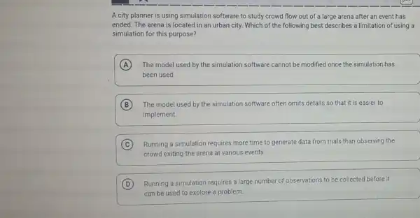 A city planner is using simulation software to study crowd flow out of a large arena after an event has
ended. The arena is located in an urban city. Which of the following best describes a limitation of using a
simulation for this purpose?
A The model used by the simulation software cannot be modified once the simulation has
been used.
B The model used by the simulation software often omits details so that it is easier to
implement.
C Running a simulation requires more time to generate data from trials than observing the
crowd exiting the arena at various events.
D Running a simulation requires a large number of observations to be collected before it
can be used to explore a problem.