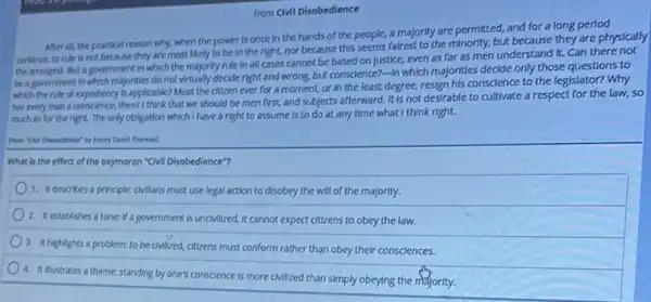 from Civil Disobedience
After all, the practical reason why, when the power is once in the hands of the people, a majority are permitted and for a long period
continue, to rule is not because they are most likely to be in the right, nor because this seems fairest to the minority, but because they are physically
the strongest. But a government in which the majority rule in all cases cannot be based on justice, even as far as men understand It. Can there not
be a government in which majorities do not virtually decide right and wrong, but conscience?-In which majorities decide only those questions to
which the rule of expediency is applicable? Must the citizen ever for a moment, or in the least degree, resign his conscience to the legislator?Why
has every man a conscience, then? I think that we should be men first, and subjects afterward. It is not desirable to cultivate a respect for the law,so
much as for the right. The only obligation which I have a right to assume is to do at any time what I think right.
Henry Devid Thoreas)
What is the effect of the oxymoron "Civil Disobedience"?
1. It describes a principle:civilians must use legal action to disobey the will of the majority.
2. It establishes a tone: If a government is uncMilized, it cannot expect citizens to obey the law.
3. It highlights a problem:to be cMilized, citizens must conform rather than obey their consciences.
4. It Illustrates a theme; standing by one's conscience is more civilized than simply obeying the majority.