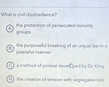 What is civil disobedience?
A
the protection of persecuted minority
groups
B
the purposeful breaking of an unjust law in a
peaceful manner
C a method of protest developed by Dr. King
D the creation of tension with segregationists