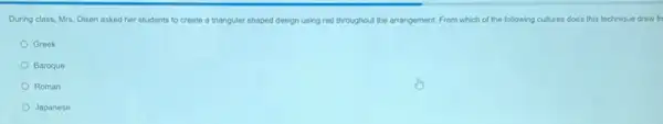 During class, Mrs. Olsen asked her students to create a triangular shaped design using red throughout the arrangement. From which of the following cultures does this technique draw fr
Greek
Baroque
Roman
Japanese