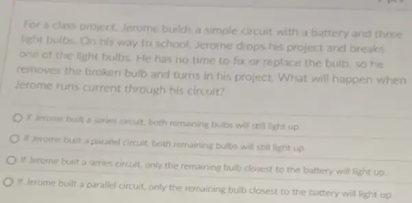 For a class project.Jerome builds a simple circuit with a battery and three
light bulbs.On his way to school, Jerome drops his project and breaks
one of the light bulbs. He has no time to fix or replace the bulb, so he
removes the broken bulb and turns in his project. What will happen when
Jerome runs current through his circuit?
If Jerome built a series circuit, both remaining bulbs will still light up.
If Jerome built a parallel circuit, both remaining bulbs will still light up.
If Jerome built a series circuit, only the remaining bulb closest to the battery will light up
If Jerome built a parallel circuit, only the remaining bulb closest to the battery will light up.