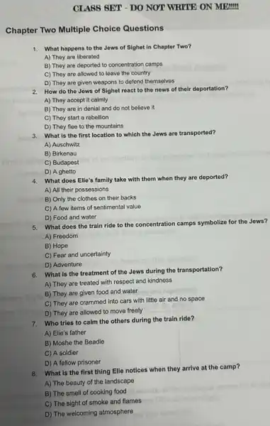 CLASS SET - DO NOT WRITE ON MEMIM
Chapter Two Multiple Choice Questions
1. What happens to the Jews of Sighet in Chapter Two?
A) They are liberated
B) They are deported to concentration camps
C) They are allowed to leave the country
D) They are given weapons to defend themselves
2. How do the Jews of Sighet react to the news of their deportation?
A) They accept it calmly
B) They are in denial and do not believe it
C) They start a rebellion
D) They flee to the mountains
3. What is the first location to which the Jews are transported?
A) Auschwitz
B) Birkenau
C) Budapest
D) A ghetto
4. What does Elie's family take with them when they are deported?
A) All their possessions
B) Only the clothes on their backs
C) A few items of sentimental value
D) Food and water
5. What does the train ride to the concentration camps symbolize for the Jews?
A) Freedom
B) Hope
C) Fear and uncertainty
D) Adventure
6. What is the treatment of the Jews during the transportation?
A) They are treated with respect and kindness
B) They are given food and water
C) They are crammed into cars with little air and no space
D) They are allowed to move freely
7. Who tries to calm the others during the train ride?
A) Elie's father
B) Moshe the Beadle
C) A soldier
D) A fellow prisoner
8.What is the first thing Elie notices when they arrive at the camp?
A) The beauty of the landscape
B) The smell of cooking food
C) The sight of smoke and flames
D) The welcoming atmosphere