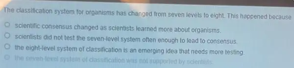 The classification system for organisms has changed from seven levels to eight.This happened because
scientific consensus changed as scientists learned more about organisms.
scientists did not test the seven-level system often enough to lead to consensus.
the eight-level system of classification is an emerging idea that needs more testing
the seven-level system of clas classification was not supported by scientists.