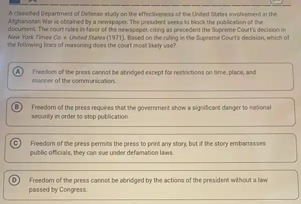 A classified Department of Defense study on the effectiveness of the United States involvement in the
Afghanistan War is obtained by a newspaper. The president seeks to block the publication of the
document. The court rules in favor of the newspaper, citing as precedent the Supreme Court's decision in
New York Times Co v. United States (1971). Based on the ruling in the Supreme Court's decision, which of
the following lines of reasoning does the court most likely use?
A Freedom of the press cannot be abridged except for restrictions on time place, and
manner of the communication.
B Freedom of the press requires that the government show a significant danger to national
security in order to stop publication.
C Freedom of the press permits the press to print any story, but if the story embarrasses
public officials, they can sue under defamation laws.
D Freedom of the press cannot be abridged by the actions of the president without a law
passed by Congress.