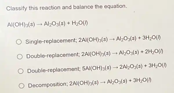 Classify this reaction and balance the equation.
Al(OH)_(3)(s)arrow Al_(2)O_(3)(s)+H_(2)O(l)
Single-replacement; 2Al(OH)_(3)(s)arrow Al_(2)O_(3)(s)+3H_(2)O(l)
Double-replacement; 2Al(OH)_(3)(s)arrow Al_(2)O_(3)(s)+2H_(2)O(l)
Double-replacement; 5Al(OH)_(3)(s)arrow 2Al_(2)O_(3)(s)+3H_(2)O(l)
Decomposition;
2Al(OH)_(3)(s)arrow Al_(2)O_(3)(s)+3H_(2)O(l)