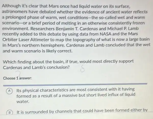 Although it's clear that Mars once had liquid water on its surface,
astronomers have debated whether the evidence of ancient water reflects
a prolonged phase of warm, wet conditions -the so-called wet and warm
scenario-or a brief period of melting in an otherwise consistently frozen
environment Researchers Benjamin T.Cardenas and Michael P Lamb
recently added to this debate by using data from NASA and the Mars
Orbiter Laser Altimeter to map the topography of what is now a large basin
in Mars's northern hemisphere. Cardenas and Lamb concluded that the wet
and warm scenario is likely correct.
Which finding about the basin, if true.would most directly support
Cardenas and Lamb's conclusion?
Choose 1 answer:
A Its physical characteristics are most consistent with it having
formed as a result of a massive but short lived influx of liquid
water.
B It is surrounded by channels that could have been formed either by