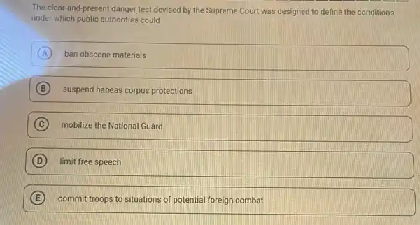 The clear-and-present danger test devised by the Supreme Court was designed to define the conditions
under which public authorities could
A ban obscene materials
B suspend habeas corpus protections
C mobilize the National Guard
D limit free speech
E commit troops to situations of potential foreign combat