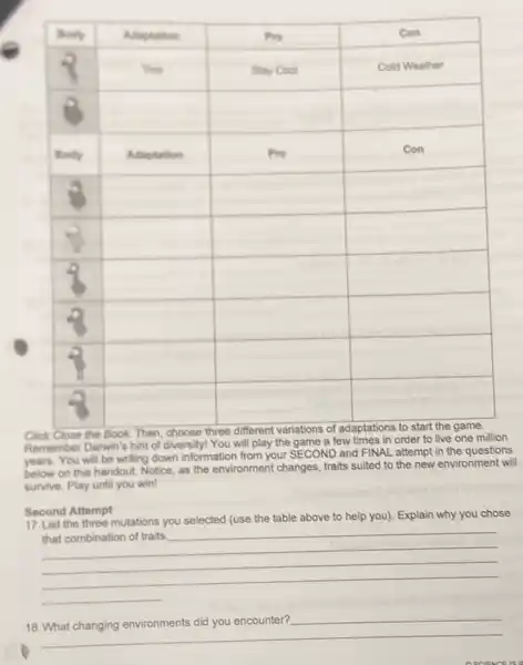 Click Close the Book. Then, choose three different variations of adaptations to start the game. Remember Darwin's hint of diversityl You will play the game a few times in order to live one million years. You will be writing down information from your SECOND and FINAL attempt in the questions below on this handout. Notice, as the environment changes, traits suited to the new environment will survive. Play until you win!
Second Attempt
17. List the three mutations you selected (use the table above to help you). Explain why you chose that combination of traits. qquad 
 qquad 
 qquad 
 qquad 
18. What changing environments did you encounter? qquad 
 qquad