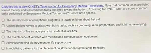 Click this link to view O'NET's Tasks section for Emergency.Medical Technicians.Note that common tasks are listed
toward the top, and less common tasks are listed toward the bottom According to O'NET, what are some common
tasks performed by Emergency Medical Technicians? Select three options.
The development of educational programs to teach children about first aid.
Visiting patient homes to assist with basic tasks.such as grooming, meal preparation, and light housekeeping
The creation of fire escape plans for residential facilities.
The maintanece of vehicles with medical and communication equipment.
Administering first aid treatment or life support care
Immobilizing patients for the placement on stretcher and ambulance transport.