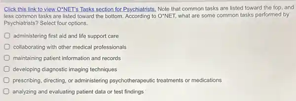 Click this link to view O'NET's Tasks section for Psychiatrists, Note that common tasks are listed toward the top, and
less common tasks are listed toward the bottom According to O'NET, what are some common tasks performed by
Psychiatrists? Select four options.
administering first aid and life support care
collaborating with other medical professionals
maintaining patient information and records
developing diagnostic imaging techniques
prescribing, directing, or administering psychotherapeutic treatments or medications
analyzing and evaluating patient data or test findings