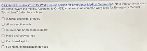 Click this link to view O'NET's Work Context section for Emergency Medical Technicians. Note that common tools
are listed toward the middle. According to O'NET what are some common work tools for Emergency Medical
Technicians? Select four options.
ladders, scaffolds, or poles
Airway suction units
Intravenous IV pressure infusers;
Head and body pumps
Cardboard splints
Full-spine immobilization devices