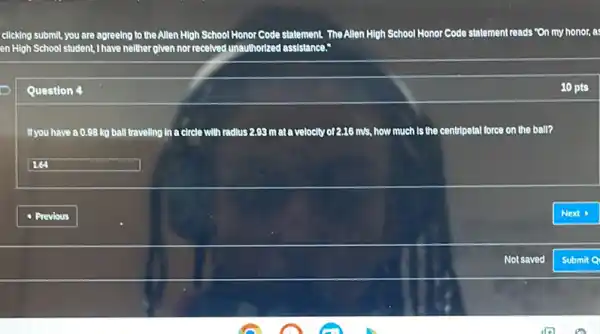 clicking submit, you are agreeing to the Allen High School Honor Code s' statement. TheAllen High School Honor Code statement reads "On my honor, s
en High School student,I have neither given nor recelved unauthorized assistance:
Question 4
If you have a 0.98 kg ball traveling in a circle with radius 2.99 m ata velocity of 2.16 m/s.how much Is the centripetal force on the ball?
square 
10 pts