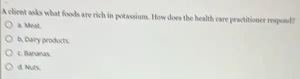 A client asks what foods are rich in potassium How does the health care practitioner respond?
a. Meat
b. Dary products
c. Bananas
d. Nuts